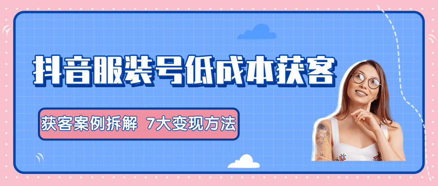 服装抖音号+获客的案例拆解，13种低成本获客方式，7大变现方法，直接上干货！-青风社项目库