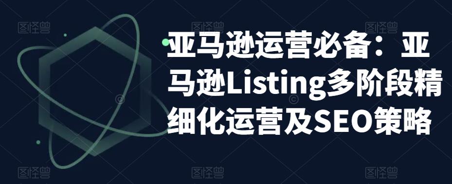 亚马逊运营必备：亚马逊Listing多阶段精细化运营及SEO策略-青风社项目库