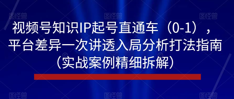 视频号知识IP起号直通车（0-1），平台差异一次讲透入局分析打法指南（实战案例精细拆解）-青风社项目库