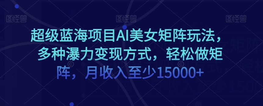 超级蓝海项目AI美女矩阵玩法，多种瀑力变现方式，轻松做矩阵，月收入至少15000+【揭秘】-青风社项目库