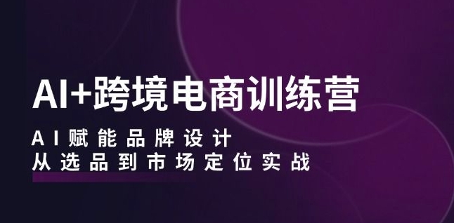 AI+跨境电商训练营：AI赋能品牌设计，从选品到市场定位实战-青风社项目库