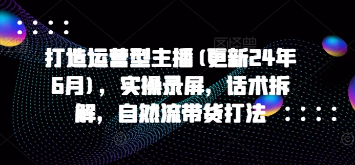 打造运营型主播(更新25年1月)，实操录屏，话术拆解，自然流带货打法-青风社项目库