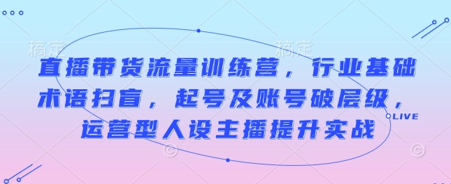 直播带货流量训练营，行业基础术语扫盲，起号及账号破层级，运营型人设主播提升实战-青风社项目库