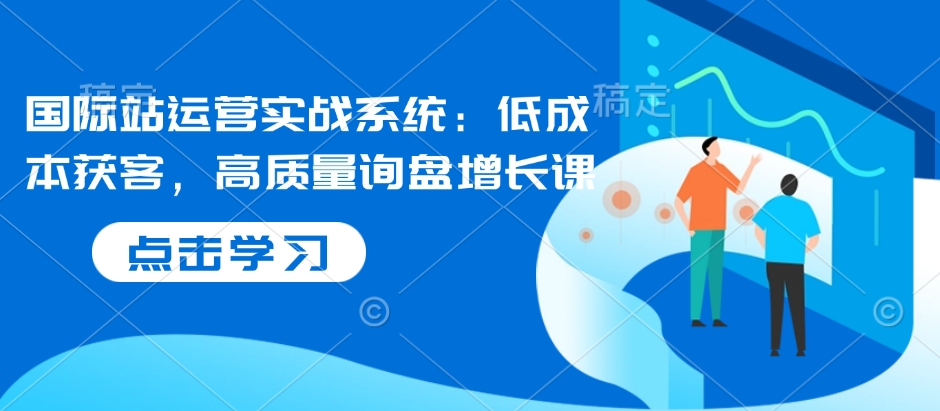 国际站运营实战系统：低成本获客，高质量询盘增长课-青风社项目库